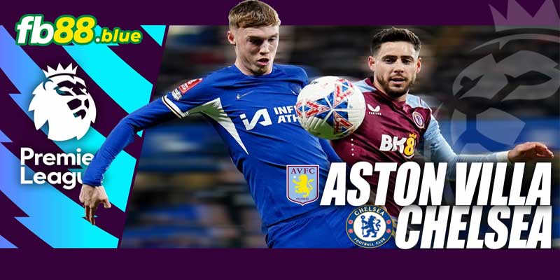 Nhận định Aston Villa vs Chelsea Ngày 23/02/2025